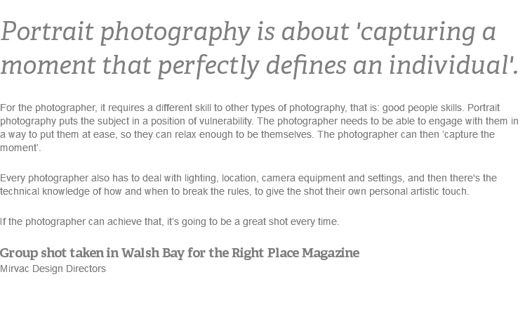 Portrait photography is about 'capturing a moment that perfectly defines an individual'.
For the photographer, it requires a different skill to other types of photography, that is: good people skills. Portrait photography puts the subject in a position of vulnerability. The photographer needs to be able to engage with them in a way to put them at ease, so they can relax enough to be themselves. The photographer can then ‘capture the moment’. Every photographer also has to deal with lighting, location, camera equipment and settings, and then there's the technical knowledge of how and when to break the rules, to give the shot their own personal artistic touch. If the photographer can achieve that, it’s going to be a great shot every time.
Group shot taken in Walsh Bay for the Right Place Magazine Mirvac Design Directors 