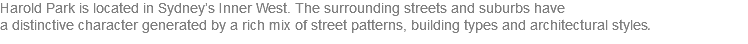 Harold Park is located in Sydney’s Inner West. The surrounding streets and suburbs have  a distinctive character generated by a rich mix of street patterns, building types and architectural styles. 