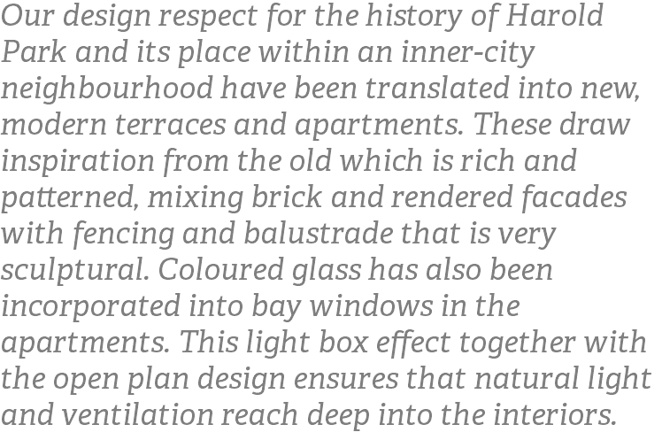 Our design respect for the history of Harold Park and its place within an inner-city neighbourhood have been translated into new, modern terraces and apartments. These draw inspiration from the old which is rich and patterned, mixing brick and rendered facades with fencing and balustrade that is very sculptural. Coloured glass has also been incorporated into bay windows in the apartments. This light box effect together with the open plan design ensures that natural light and ventilation reach deep into the interiors.