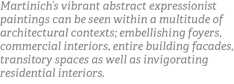 Martinich’s vibrant abstract expressionist paintings can be seen within a multitude of architectural contexts; embellishing foyers, commercial interiors, entire building facades, transitory spaces as well as invigorating residential interiors.