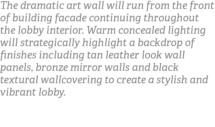 The dramatic art wall will run from the front of building facade continuing throughout the lobby interior. Warm concealed lighting will strategically highlight a backdrop of finishes including tan leather look wall panels, bronze mirror walls and black textural wallcovering to create a stylish and vibrant lobby. 